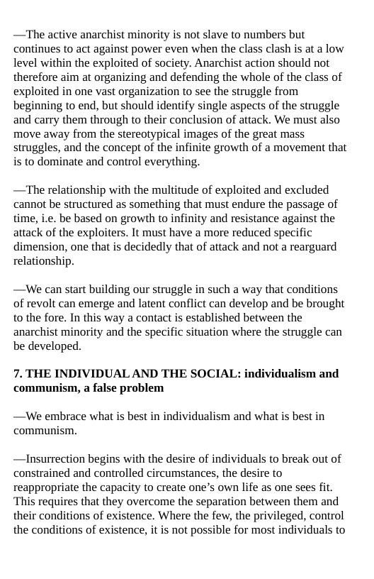 —The active anarchist minority is not slave to numbers but continues to act against power even when the class clash is at a low level within the exploited of society. Anarchist action should not therefore aim at organizing and defending the whole of the class of exploited in one vast organization to see the struggle from beginning to end, but should identify single aspects of the struggle and carry them through to their conclusion of attack. We must also move away from the stereotypical images of the great mass struggles, and the concept of the infinite growth of a movement that is to dominate and control everything.  —The relationship with the multitude of exploited and excluded cannot be structured as something that must endure the passage of time, i.e. be based on growth to infinity and resistance against the attack of the exploiters. It must have a more reduced specific  dimension, one that is decidedly that of attack and not a rearguard relationshi  —We can start building our struggle in such a way that conditions of revolt can emerge and latent conflict can develop and be brought to the fore. In this way a contact is established between the anarchist minority and the specific situation where the struggle can be developed.  7. THE INDIVIDUAL AND THE SOCIAL: individualism and communism, a false problem  —We embrace what is best in individualism and what is best in communism.  —Insurrection begins with the desire of individuals to break out of constrained and controlled circumstances, the desire to reappropriate the capacity to create one’s own life as one sees fit. ‘This requires that they overcome the separation between them and their conditions of existence. Where the few, the privileged, control the conditions of existence, it is not possible for most individuals to 